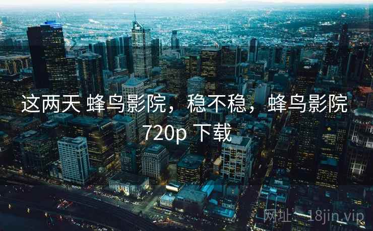 这两天 蜂鸟影院，稳不稳，蜂鸟影院 720p 下载