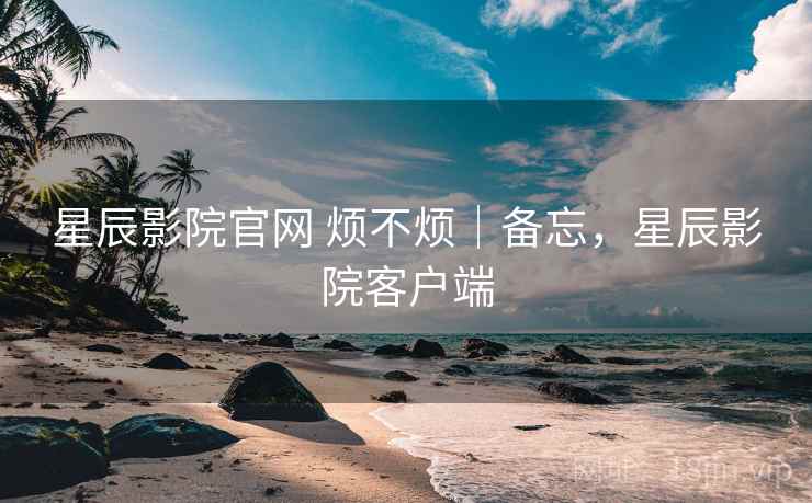 星辰影院官网 烦不烦｜备忘，星辰影院客户端