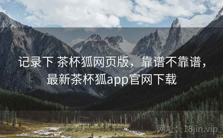 记录下 茶杯狐网页版，靠谱不靠谱，最新茶杯狐app官网下载