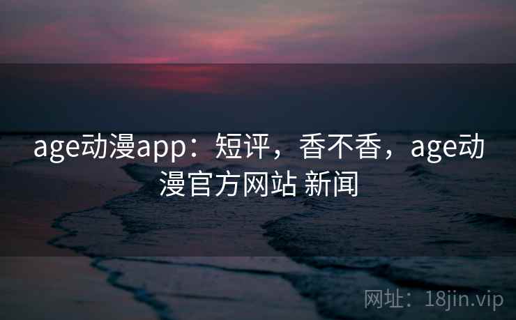 age动漫app：短评，香不香，age动漫官方网站 新闻