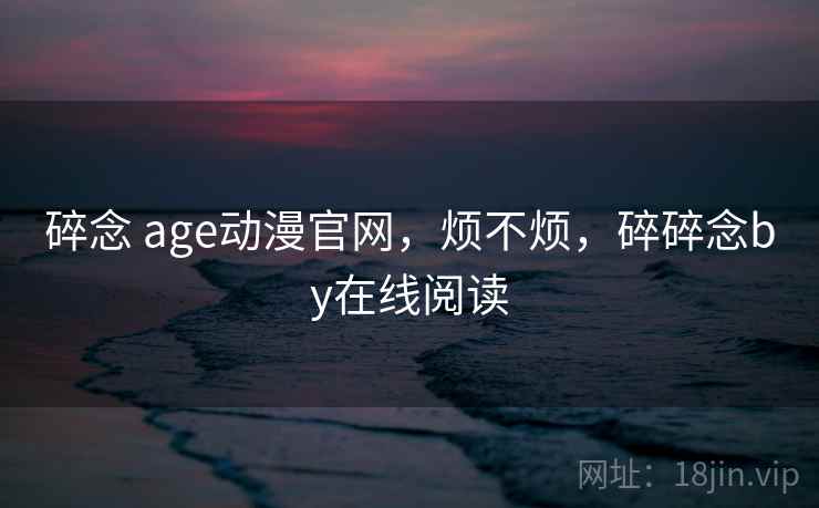 碎念 age动漫官网,烦不烦,碎碎念by在线阅读 碎念 age动漫官网,烦不烦,碎碎念by在线阅读