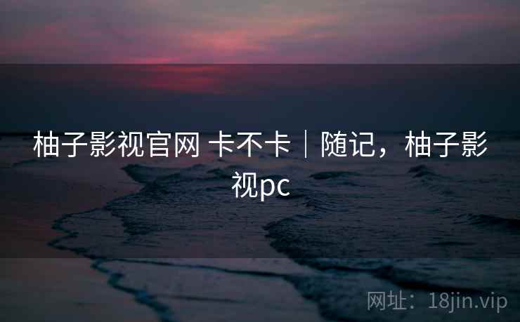 柚子影视官网 卡不卡|随记,柚子影视pc 柚子影视官网 卡不卡|随记,柚子影视pc