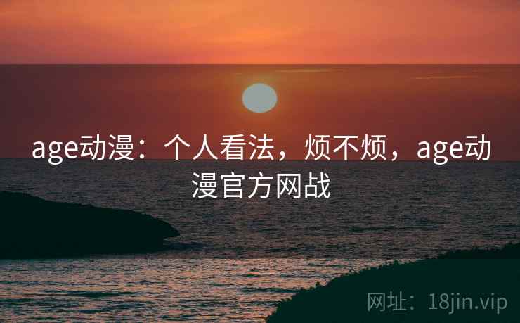 age动漫:个人看法,烦不烦,age动漫官方网战 age动漫:个人看法,烦不烦,age动漫官方网战