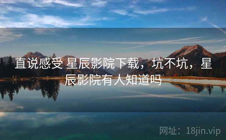 直说感受 星辰影院下载,坑不坑,星辰影院有人知道吗 直说感受 星辰影院下载,坑不坑,星辰影院有人知道吗