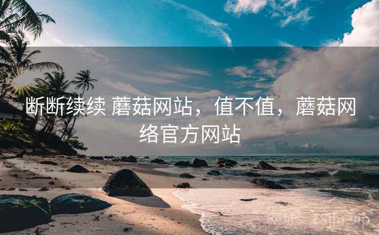 断断续续 蘑菇网站,值不值,蘑菇网络官方网站 断断续续 蘑菇网站,值不值,蘑菇网络官方网站