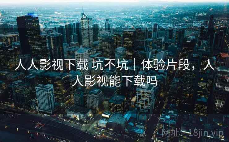 人人影视下载 坑不坑｜体验片段，人人影视能下载吗