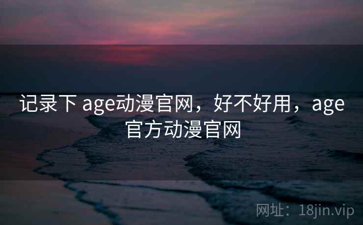 记录下 age动漫官网，好不好用，age官方动漫官网