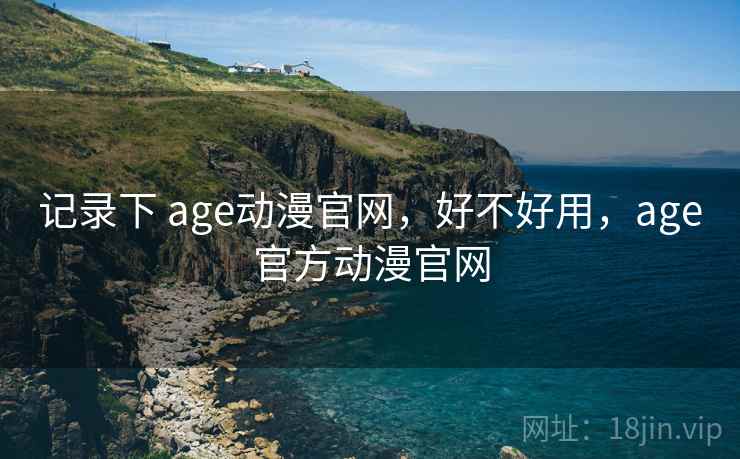 记录下 age动漫官网，好不好用，age官方动漫官网