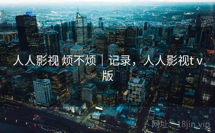 人人影视 烦不烦|记录,人人影视tⅴ版 人人影视 烦不烦|记录,人人影视tⅴ版