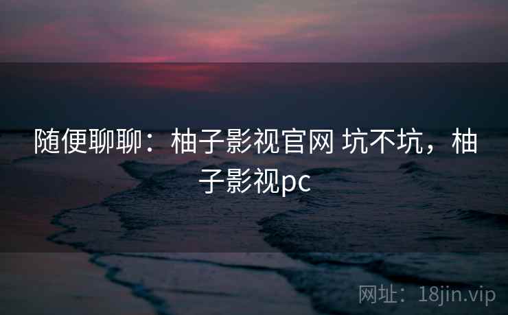 随便聊聊：柚子影视官网 坑不坑，柚子影视pc