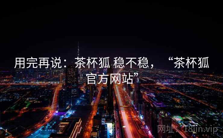 用完再说：茶杯狐 稳不稳，“茶杯狐官方网站”