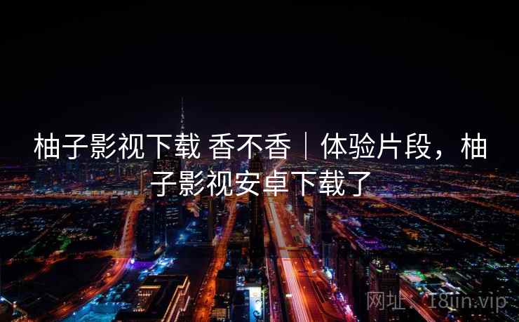 柚子影视下载 香不香｜体验片段，柚子影视安卓下载了