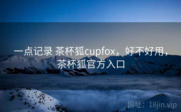 一点记录 茶杯狐cupfox,好不好用,茶杯狐官方入口 一点记录 茶杯狐cupfox,好不好用,茶杯狐官方入口