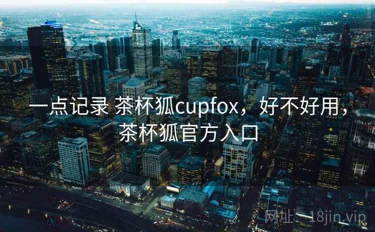 一点记录 茶杯狐cupfox,好不好用,茶杯狐官方入口 一点记录 茶杯狐cupfox,好不好用,茶杯狐官方入口