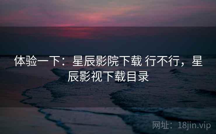 体验一下:星辰影院下载 行不行,星辰影视下载目录 体验一下:星辰影院下载 行不行,星辰影视下载目录