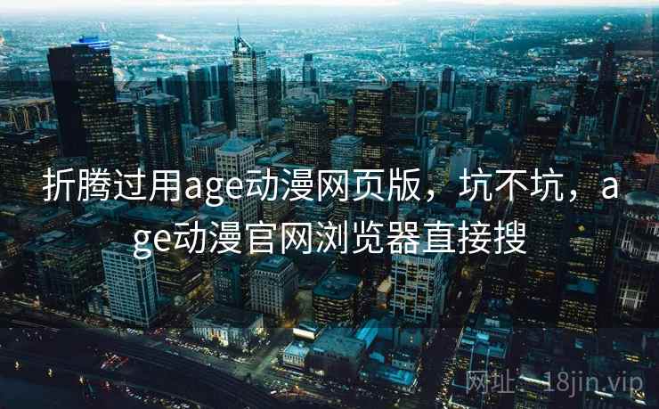 折腾过用age动漫网页版，坑不坑，age动漫官网浏览器直接搜