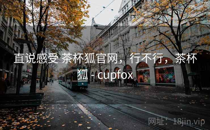 直说感受 茶杯狐官网，行不行，茶杯狐 - cupfox