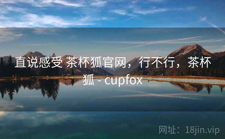直说感受 茶杯狐官网，行不行，茶杯狐 - cupfox
