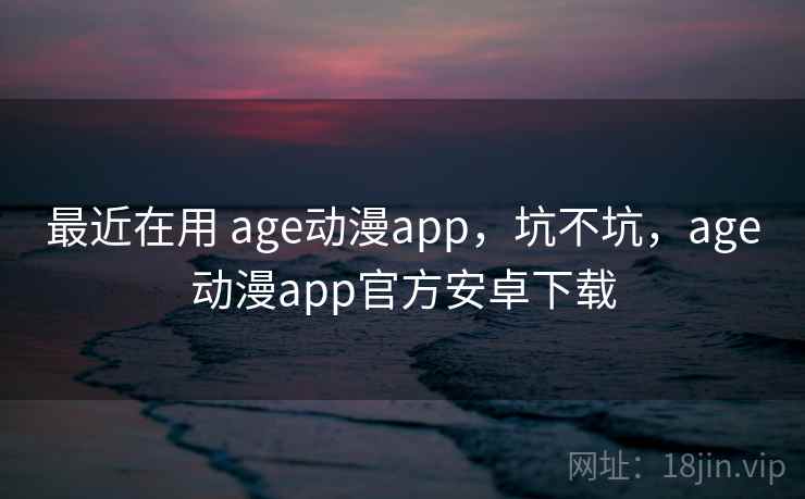 最近在用 age动漫app，坑不坑，age动漫app官方安卓下载