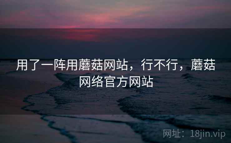 用了一阵用蘑菇网站，行不行，蘑菇网络官方网站