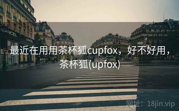 最近在用用茶杯狐cupfox，好不好用，茶杯狐(upfox)