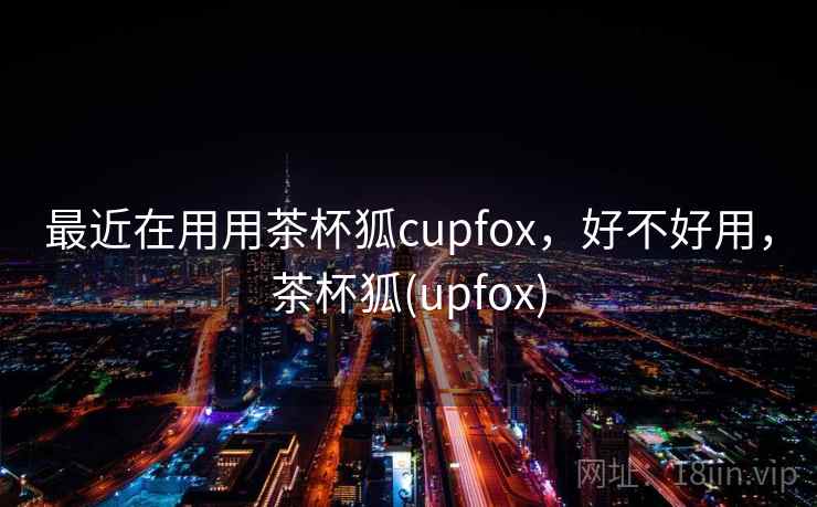 最近在用用茶杯狐cupfox，好不好用，茶杯狐(upfox)