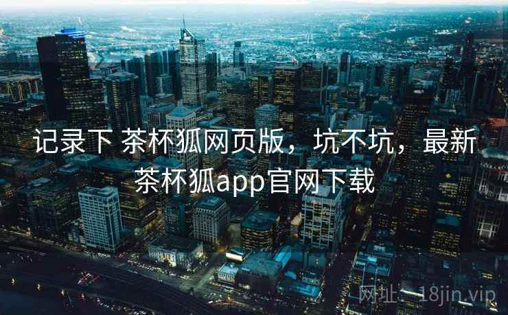 记录下 茶杯狐网页版，坑不坑，最新茶杯狐app官网下载