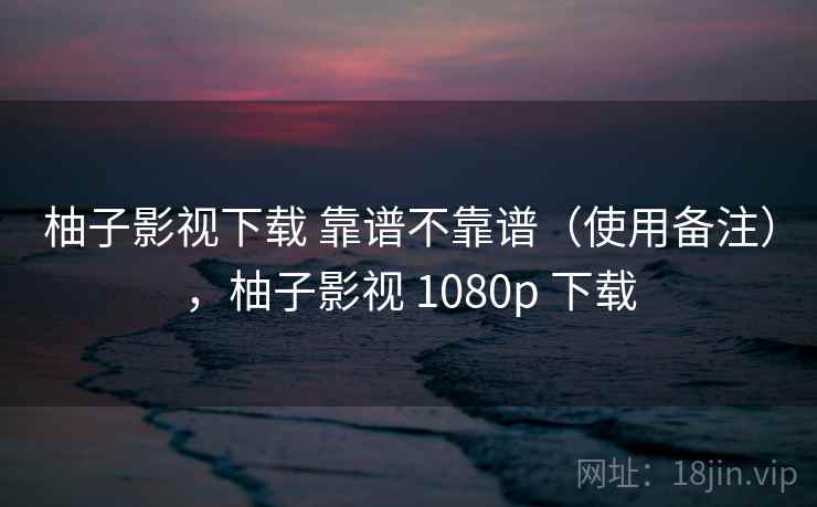 柚子影视下载 靠谱不靠谱（使用备注），柚子影视 1080p 下载