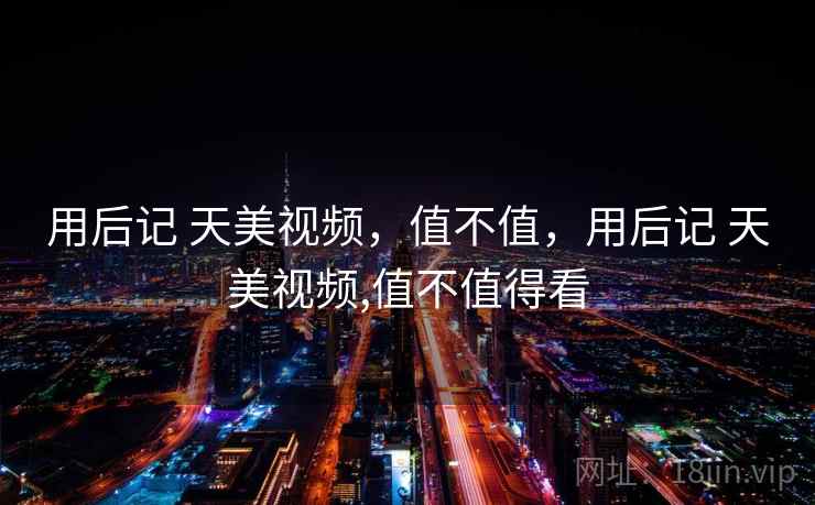 用后记 天美视频，值不值，用后记 天美视频,值不值得看