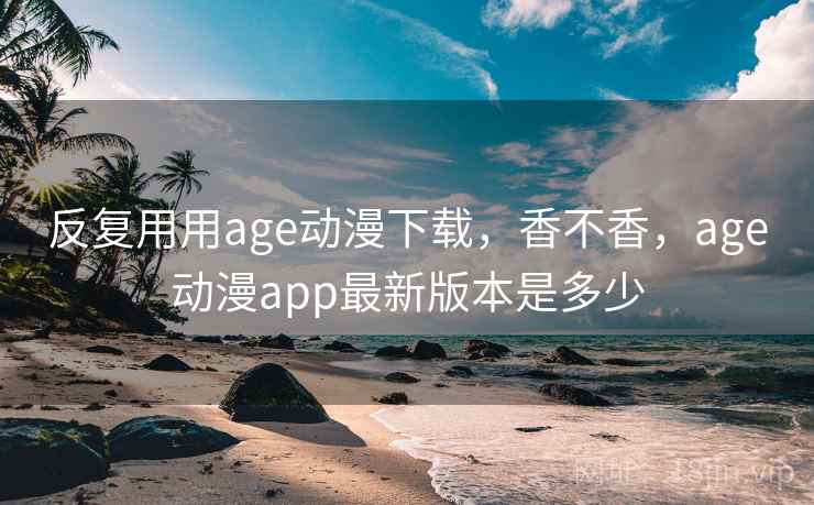 反复用用age动漫下载，香不香，age动漫app最新版本是多少