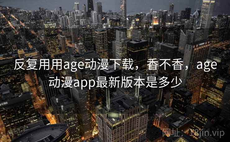 反复用用age动漫下载，香不香，age动漫app最新版本是多少