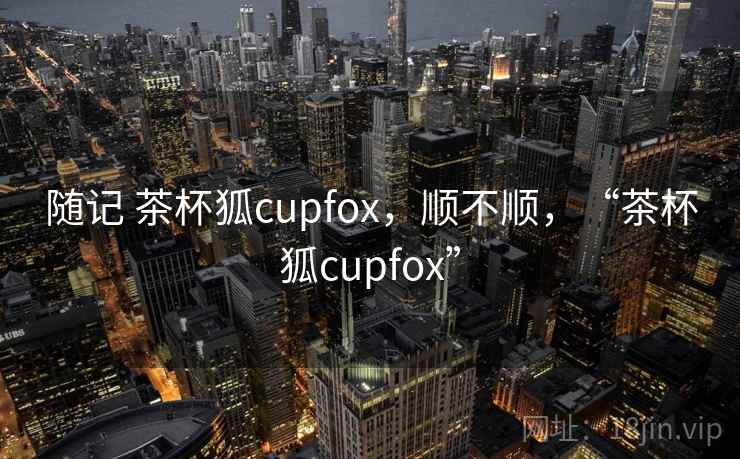随记 茶杯狐cupfox，顺不顺，“茶杯狐cupfox”