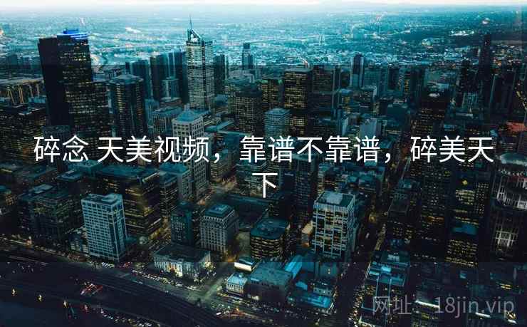 碎念 天美视频,靠谱不靠谱,碎美天下 碎念 天美视频,靠谱不靠谱,碎美天下