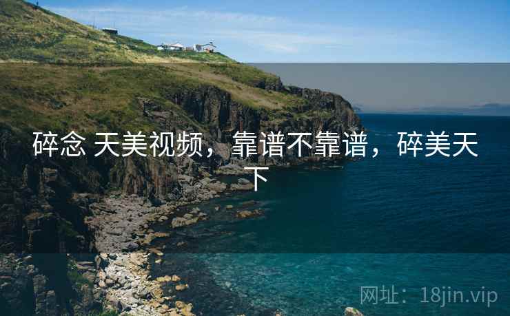 碎念 天美视频,靠谱不靠谱,碎美天下 碎念 天美视频,靠谱不靠谱,碎美天下