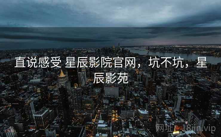 直说感受 星辰影院官网,坑不坑,星辰影苑 直说感受 星辰影院官网,坑不坑,星辰影苑