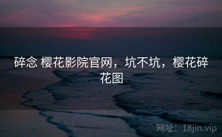 碎念 樱花影院官网,坑不坑,樱花碎花图 碎念 樱花影院官网,坑不坑,樱花碎花图