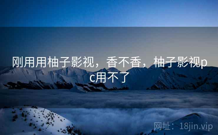 刚用用柚子影视,香不香,柚子影视pc用不了 刚用用柚子影视,香不香,柚子影视pc用不了