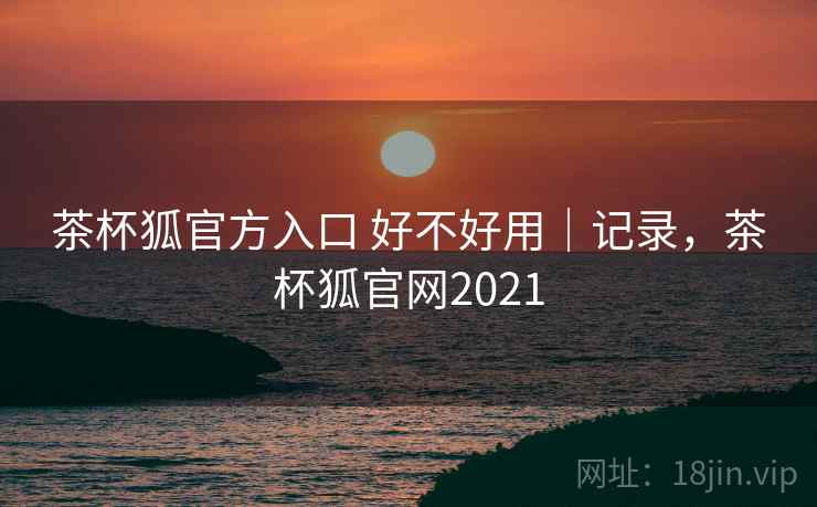 茶杯狐官方入口 好不好用|记录,茶杯狐官网2021 茶杯狐官方入口 好不好用|记录,茶杯狐官网2021