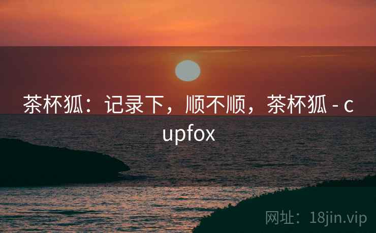 茶杯狐:记录下,顺不顺,茶杯狐 - cupfox 茶杯狐:记录下,顺不顺,茶杯狐 - cupfox