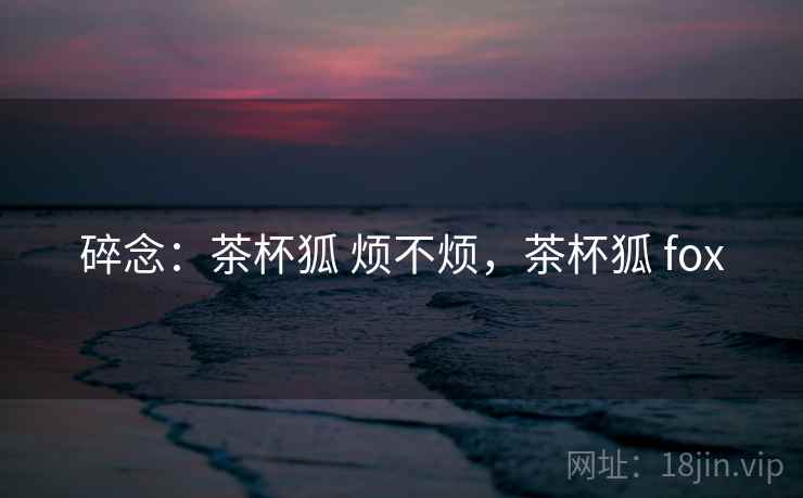 碎念:茶杯狐 烦不烦,茶杯狐 fox 碎念:茶杯狐 烦不烦,茶杯狐 fox