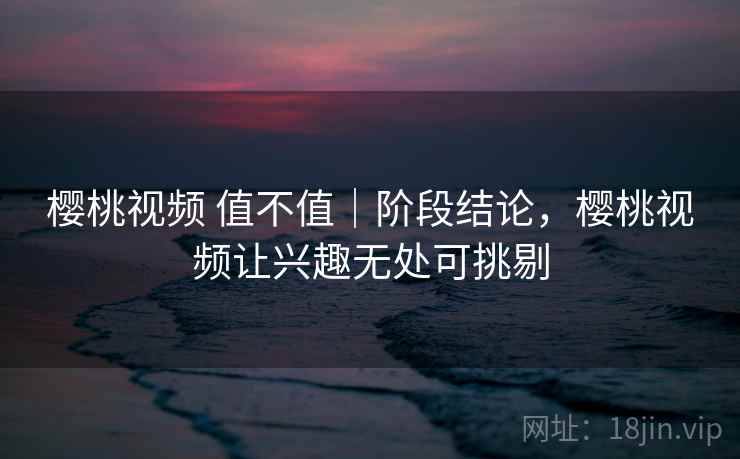 樱桃视频 值不值|阶段结论,樱桃视频让兴趣无处可挑剔 樱桃视频 值不值|阶段结论,樱桃视频让兴趣无处可挑剔