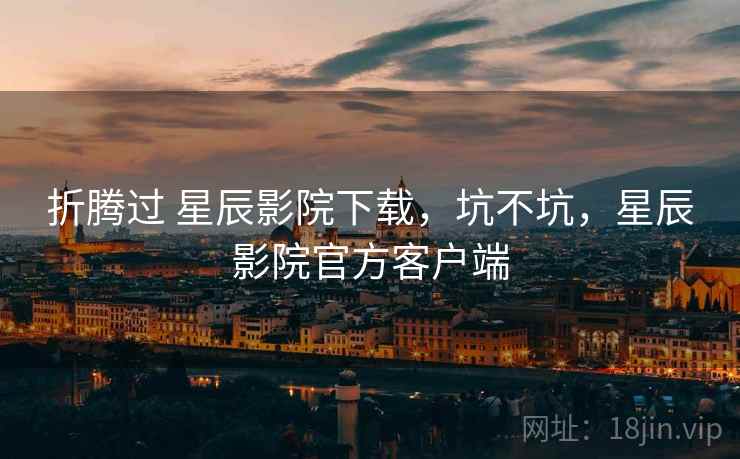 折腾过 星辰影院下载,坑不坑,星辰影院官方客户端 折腾过 星辰影院下载,坑不坑,星辰影院官方客户端