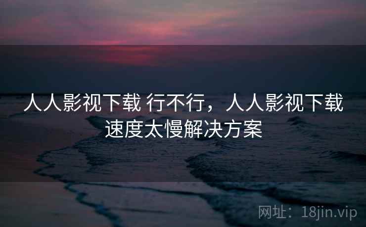 人人影视下载 行不行,人人影视下载速度太慢解决方案 人人影视下载 行不行,人人影视下载速度太慢解决方案