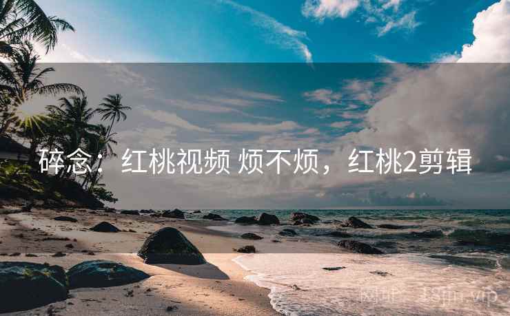 碎念:红桃视频 烦不烦,红桃2剪辑 碎念:红桃视频 烦不烦,红桃2剪辑