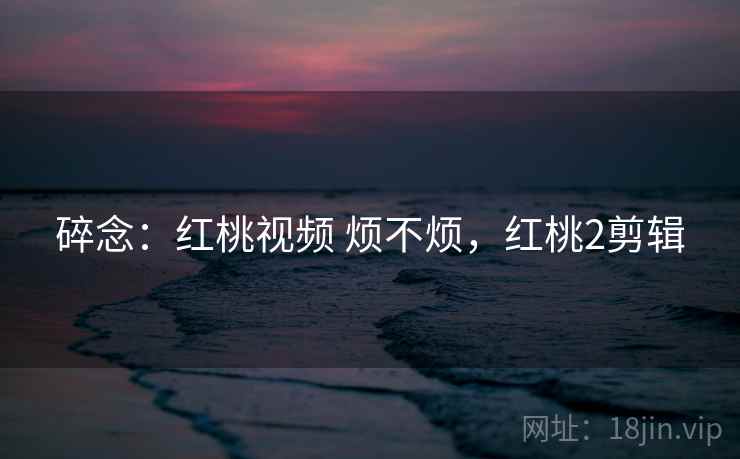 碎念:红桃视频 烦不烦,红桃2剪辑 碎念:红桃视频 烦不烦,红桃2剪辑