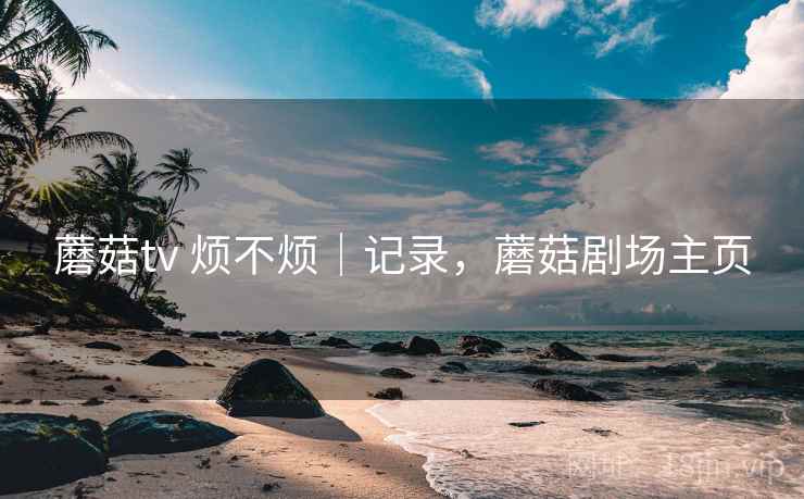 蘑菇tv 烦不烦|记录,蘑菇剧场主页 蘑菇tv 烦不烦|记录,蘑菇剧场主页