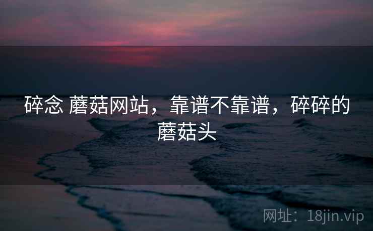 碎念 蘑菇网站,靠谱不靠谱,碎碎的蘑菇头 碎念 蘑菇网站,靠谱不靠谱,碎碎的蘑菇头