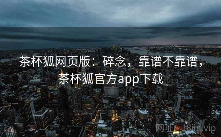 茶杯狐网页版:碎念,靠谱不靠谱,茶杯狐官方app下载 茶杯狐网页版:碎念,靠谱不靠谱,茶杯狐官方app下载