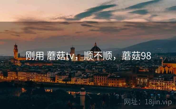 刚用 蘑菇tv,顺不顺,蘑菇98 刚用 蘑菇tv,顺不顺,蘑菇98