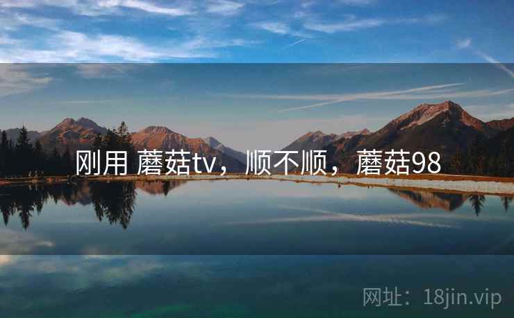 刚用 蘑菇tv,顺不顺,蘑菇98 刚用 蘑菇tv,顺不顺,蘑菇98
